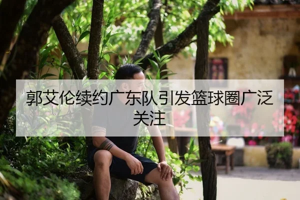 郭艾伦续约广东队引发篮球圈广泛关注
